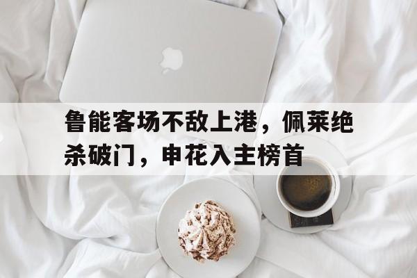 鲁能客场不敌上港，佩莱绝杀破门，申花入主榜首