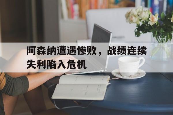 阿森纳遭遇惨败，战绩连续失利陷入危机